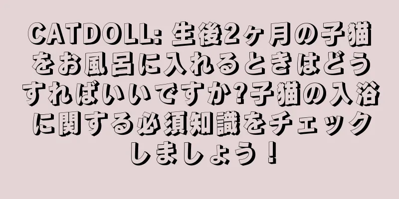 CATDOLL: 生後2ヶ月の子猫をお風呂に入れるときはどうすればいいですか?子猫の入浴に関する必須知識をチェックしましょう！