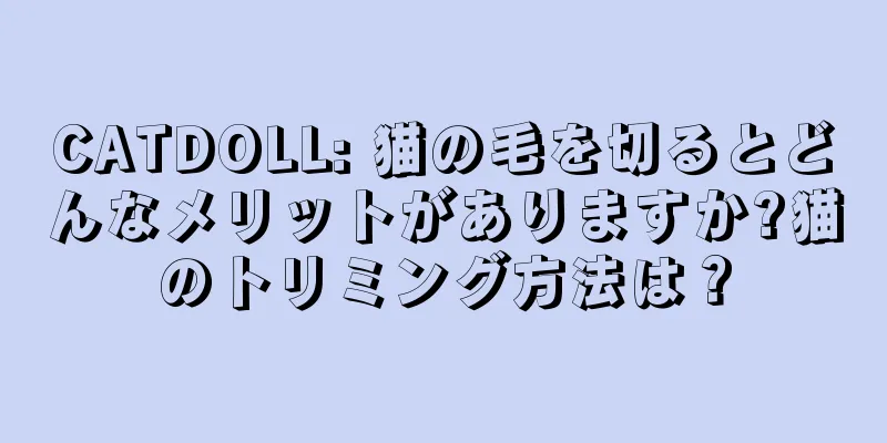 CATDOLL: 猫の毛を切るとどんなメリットがありますか?猫のトリミング方法は？