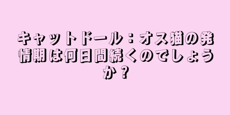 キャットドール：オス猫の発情期は何日間続くのでしょうか？