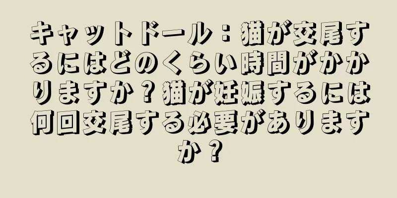 キャットドール：猫が交尾するにはどのくらい時間がかかりますか？猫が妊娠するには何回交尾する必要がありますか？